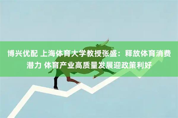 博兴优配 上海体育大学教授张盛：释放体育消费潜力 体育产业高质量发展迎政策利好