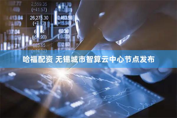 哈福配资 无锡城市智算云中心节点发布