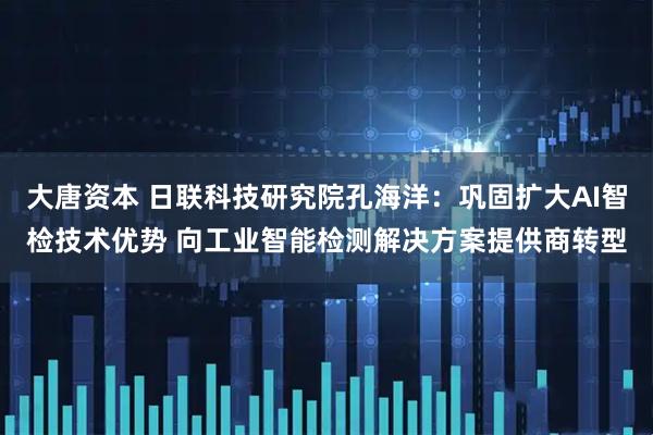 大唐资本 日联科技研究院孔海洋：巩固扩大AI智检技术优势 向工业智能检测解决方案提供商转型