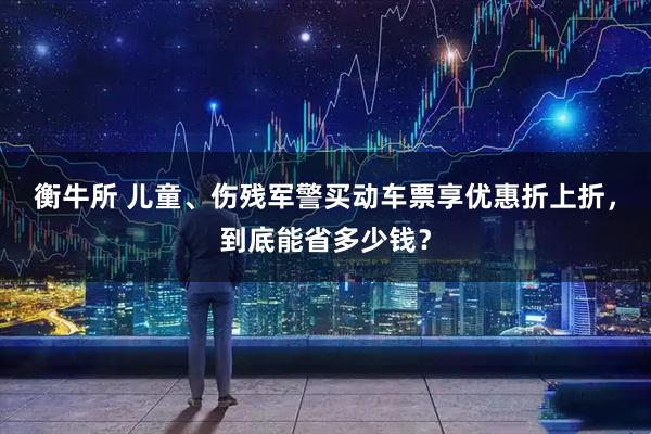 衡牛所 儿童、伤残军警买动车票享优惠折上折，到底能省多少钱？