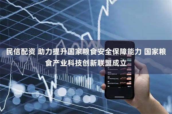 民信配资 助力提升国家粮食安全保障能力 国家粮食产业科技创新联盟成立