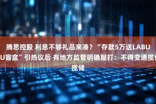 腾思控股 利息不够礼品来凑？“存款5万送LABUBU盲盒”引热议后 有地方监管明确敲打：不得变通揽储