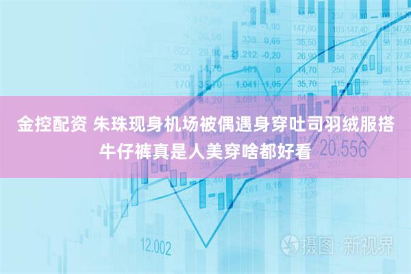 金控配资 朱珠现身机场被偶遇身穿吐司羽绒服搭牛仔裤真是人美穿啥都好看