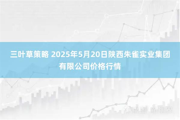 三叶草策略 2025年5月20日陕西朱雀实业集团有限公司价格行情
