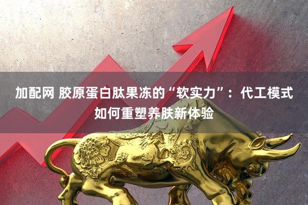 加配网 胶原蛋白肽果冻的“软实力”：代工模式如何重塑养肤新体验