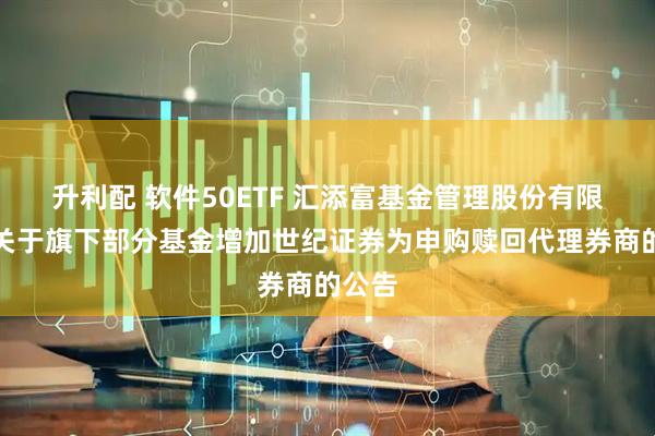 升利配 软件50ETF 汇添富基金管理股份有限公司关于旗下部分基金增加世纪证券为申购赎回代理券商的公告