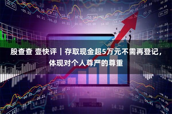 股查查 壹快评｜存取现金超5万元不需再登记，体现对个人尊严的尊重