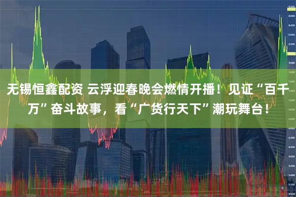无锡恒鑫配资 云浮迎春晚会燃情开播！见证“百千万”奋斗故事，看“广货行天下”潮玩舞台！
