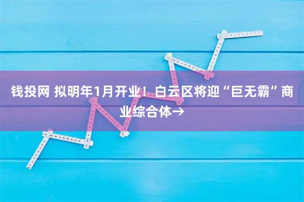 钱投网 拟明年1月开业！白云区将迎“巨无霸”商业综合体→