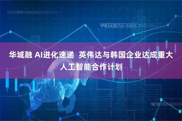 华城融 AI进化速递  英伟达与韩国企业达成重大人工智能合作计划