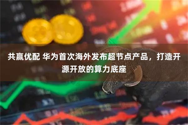 共赢优配 华为首次海外发布超节点产品，打造开源开放的算力底座