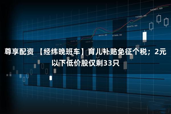 尊享配资 【经纬晚班车】育儿补贴免征个税；2元以下低价股仅剩33只